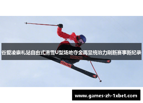 谷爱凌崇礼站自由式滑雪U型场地夺金再显统治力刷新赛事新纪录