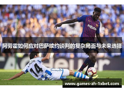 阿劳霍如何应对巴萨续约谈判的复杂局面与未来选择