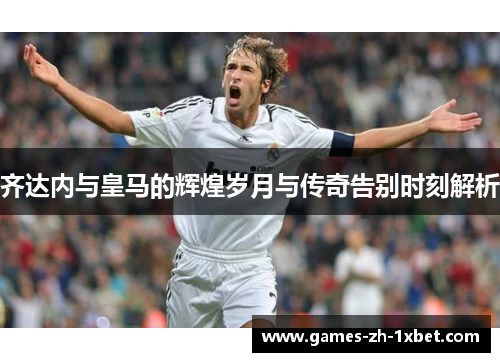 齐达内与皇马的辉煌岁月与传奇告别时刻解析