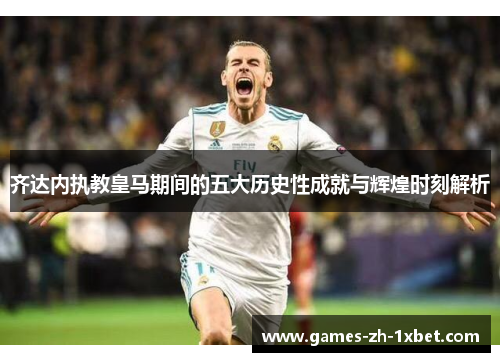 齐达内执教皇马期间的五大历史性成就与辉煌时刻解析