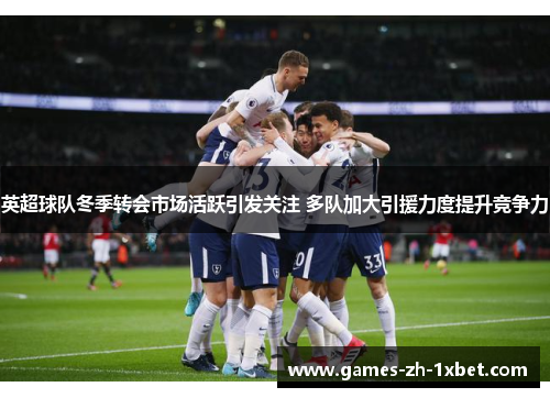 英超球队冬季转会市场活跃引发关注 多队加大引援力度提升竞争力