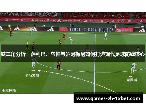 铁三角分析：萨利巴、乌帕与楚阿梅尼如何打造现代足球防线核心